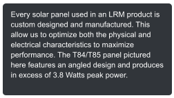 Every solar panel used in an LRM product is custom designed and manufactured. This allow us to optimize both the physical and electrical characteristics to maximize performance. The T84/T85 panel pictured here features an angled design and produces in excess of 3.8 Watts peak power.