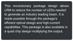 This revolutionary package design allows LRM to reduce the number of LEDs needed to generate an industry leading beam. It is made possible through the packages efficient optical design and high-current capabilities. This package is also available in a quad chip design multiplying the output.