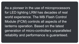 As a pioneer in the use of microprocessors for LED lighting LRM has decades of real world experience. The M8i Flash Control Module (FCM) controls all aspects of the lanterns operation. Based on the latest generation of micro-controllers unparalleled reliability and performance is guaranteed.