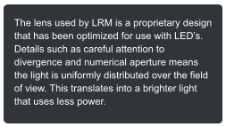 The lens used by LRM is a proprietary design that has been optimized for use with LEDs. Details such as careful attention to divergence and numerical aperture means the light is uniformly distributed over the field of view. This translates into a brighter light that uses less power.