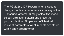 The PGM256e ICP Programmer is used to change the flash characteristics on any of the T8x series lanterns. Simply select the model, colour, and flash pattern and press the program button. Simple and efficient. All relevant parameters for all models are stored within each programmer.