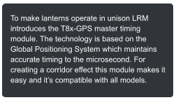 To make lanterns operate in unison LRM introduces the T8x-GPS master timing module. The technology is based on the Global Positioning System which maintains accurate timing to the microsecond. For creating a corridor effect this module makes it easy and its compatible with all models.
