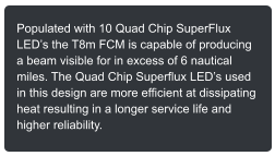 Populated with 10 Quad Chip SuperFlux LEDs the T8m FCM is capable of producing a beam visible for in excess of 6 nautical miles. The Quad Chip Superflux LEDs used in this design are more efficient at dissipating heat resulting in a longer service life and higher reliability.