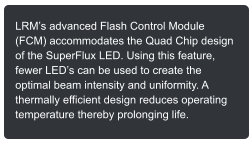 LRMs advanced Flash Control Module (FCM) accommodates the Quad Chip design of the SuperFlux LED. Using this feature, fewer LEDs can be used to create the optimal beam intensity and uniformity. A thermally efficient design reduces operating temperature thereby prolonging life.